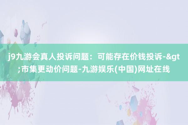 j9九游会真人投诉问题：可能存在价钱投诉->市集更动价问题-九游娱乐(中国)网址在线