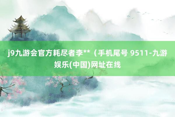 j9九游会官方耗尽者李**（手机尾号 9511-九游娱乐(中国)网址在线