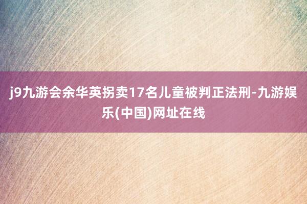 j9九游会余华英拐卖17名儿童被判正法刑-九游娱乐(中国)网址在线
