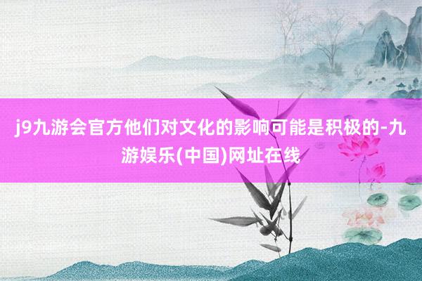 j9九游会官方他们对文化的影响可能是积极的-九游娱乐(中国)网址在线