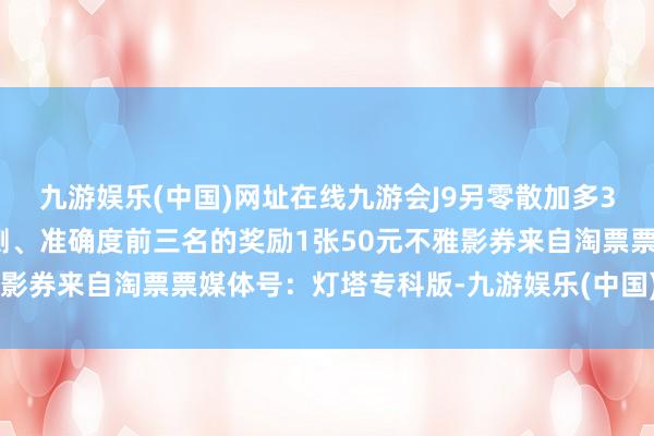 九游娱乐(中国)网址在线九游会J9另零散加多3名在预售开启前提交臆测、准确度前三名的奖励1张50元不雅影券来自淘票票媒体号：灯塔专科版-九游娱乐(中国)网址在线