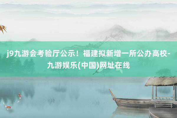 j9九游会考验厅公示！福建拟新增一所公办高校-九游娱乐(中国)网址在线