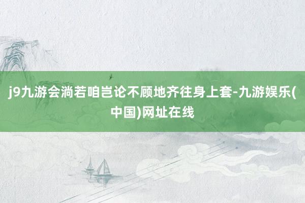j9九游会淌若咱岂论不顾地齐往身上套-九游娱乐(中国)网址在线