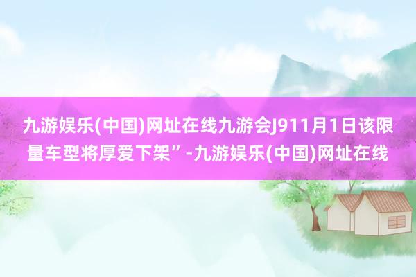 九游娱乐(中国)网址在线九游会J911月1日该限量车型将厚爱下架”-九游娱乐(中国)网址在线