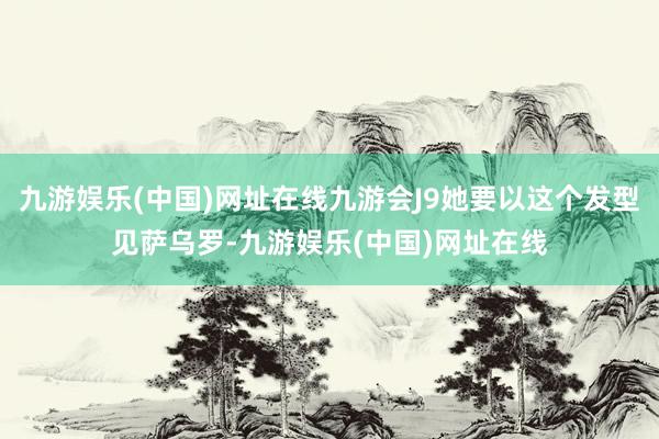 九游娱乐(中国)网址在线九游会J9她要以这个发型见萨乌罗-九游娱乐(中国)网址在线