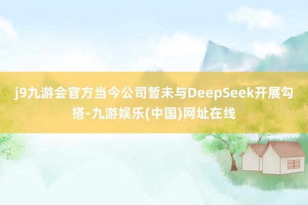 j9九游会官方当今公司暂未与DeepSeek开展勾搭-九游娱乐(中国)网址在线