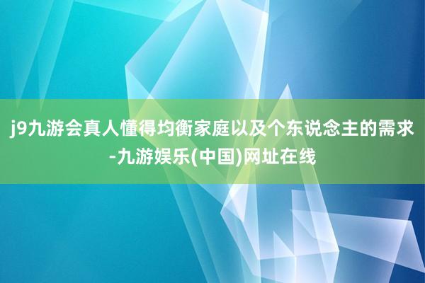 j9九游会真人懂得均衡家庭以及个东说念主的需求-九游娱乐(中国)网址在线