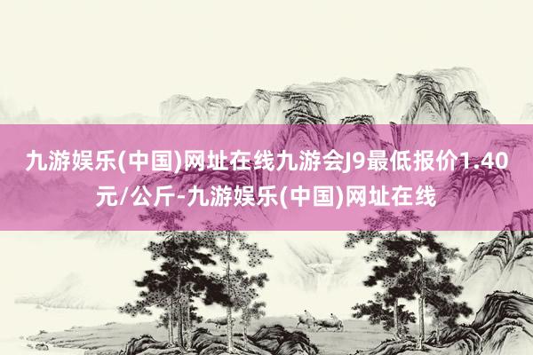 九游娱乐(中国)网址在线九游会J9最低报价1.40元/公斤-九游娱乐(中国)网址在线