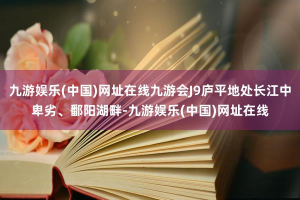 九游娱乐(中国)网址在线九游会J9庐平地处长江中卑劣、鄱阳湖畔-九游娱乐(中国)网址在线