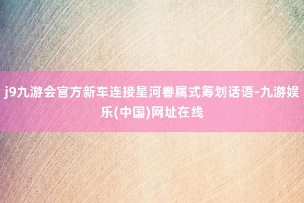 j9九游会官方新车连接星河眷属式筹划话语-九游娱乐(中国)网址在线