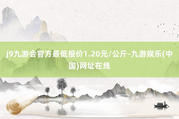 j9九游会官方最低报价1.20元/公斤-九游娱乐(中国)网址在线