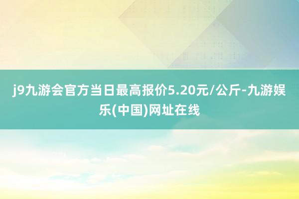j9九游会官方当日最高报价5.20元/公斤-九游娱乐(中国)网址在线