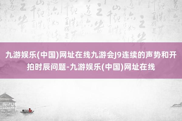 九游娱乐(中国)网址在线九游会J9连续的声势和开拍时辰问题-九游娱乐(中国)网址在线