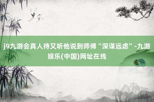 j9九游会真人待又听他说到师傅“深谋远虑”-九游娱乐(中国)网址在线
