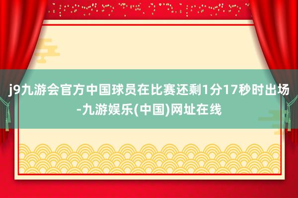 j9九游会官方中国球员在比赛还剩1分17秒时出场-九游娱乐(中国)网址在线