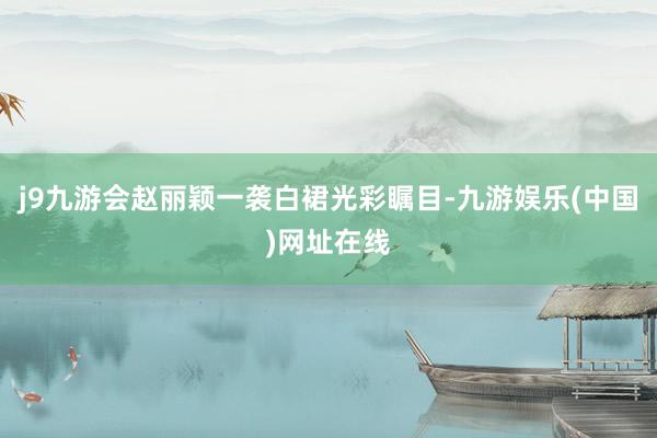 j9九游会赵丽颖一袭白裙光彩瞩目-九游娱乐(中国)网址在线