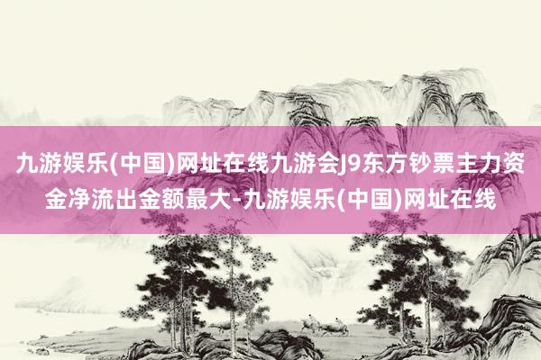 九游娱乐(中国)网址在线九游会J9东方钞票主力资金净流出金额最大-九游娱乐(中国)网址在线