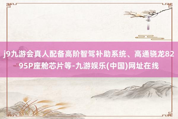 j9九游会真人配备高阶智驾补助系统、高通骁龙8295P座舱芯片等-九游娱乐(中国)网址在线
