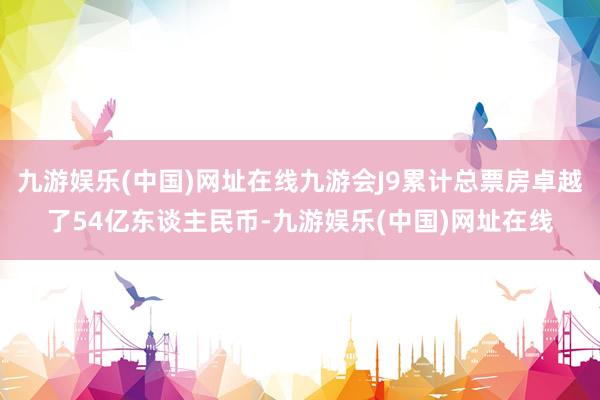 九游娱乐(中国)网址在线九游会J9累计总票房卓越了54亿东谈主民币-九游娱乐(中国)网址在线