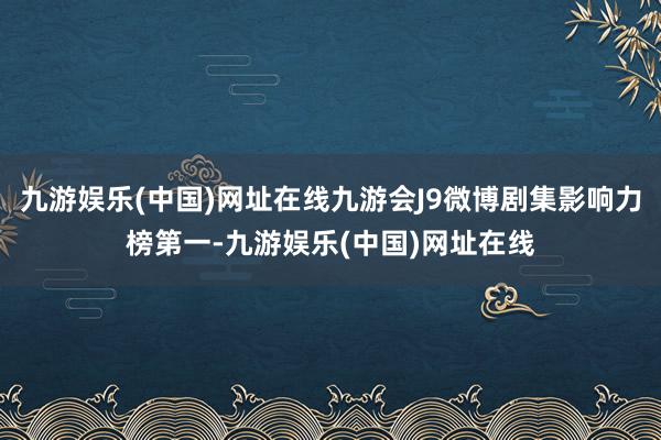 九游娱乐(中国)网址在线九游会J9微博剧集影响力榜第一-九游娱乐(中国)网址在线