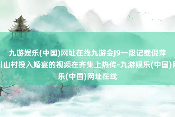 九游娱乐(中国)网址在线九游会J9一段记载倪萍前去四川山村投入婚宴的视频在齐集上热传-九游娱乐(中国)网址在线