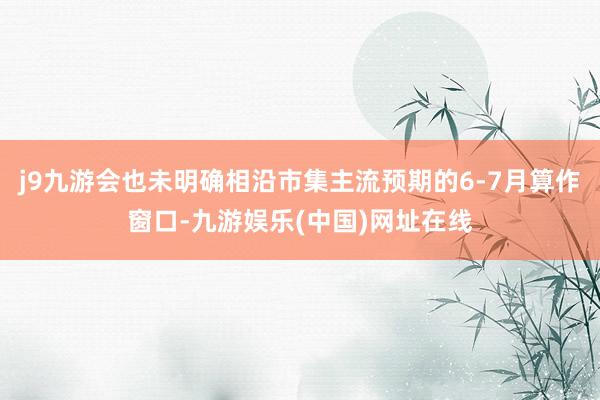j9九游会也未明确相沿市集主流预期的6-7月算作窗口-九游娱乐(中国)网址在线