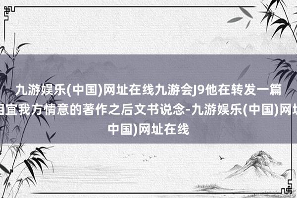 九游娱乐(中国)网址在线九游会J9他在转发一篇相等相宜我方情意的著作之后文书说念-九游娱乐(中国)网址在线