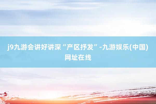 j9九游会讲好讲深“产区抒发”-九游娱乐(中国)网址在线