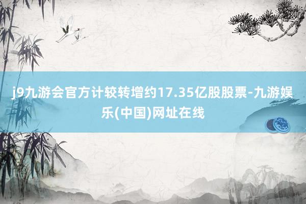 j9九游会官方计较转增约17.35亿股股票-九游娱乐(中国)网址在线
