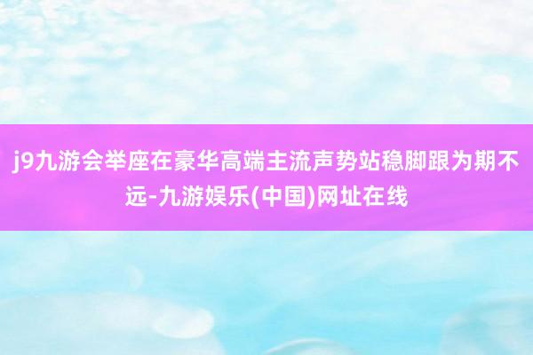 j9九游会举座在豪华高端主流声势站稳脚跟为期不远-九游娱乐(中国)网址在线