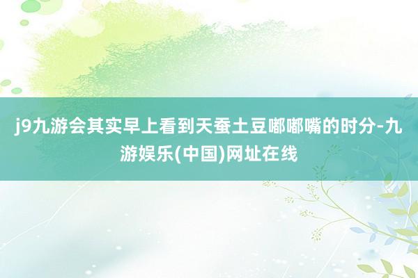j9九游会其实早上看到天蚕土豆嘟嘟嘴的时分-九游娱乐(中国)网址在线
