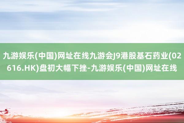 九游娱乐(中国)网址在线九游会J9港股基石药业(02616.HK)盘初大幅下挫-九游娱乐(中国)网址在线