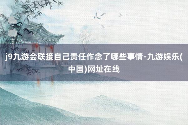 j9九游会联接自己责任作念了哪些事情-九游娱乐(中国)网址在线