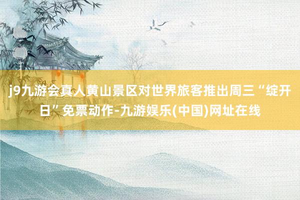 j9九游会真人黄山景区对世界旅客推出周三“绽开日”免票动作-九游娱乐(中国)网址在线