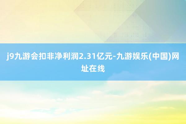 j9九游会扣非净利润2.31亿元-九游娱乐(中国)网址在线