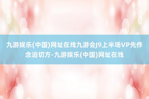 九游娱乐(中国)网址在线九游会J9上半场VP先作念迫切方-九游娱乐(中国)网址在线