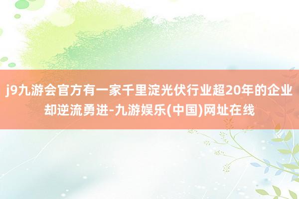 j9九游会官方有一家千里淀光伏行业超20年的企业却逆流勇进-九游娱乐(中国)网址在线