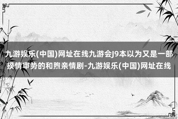 九游娱乐(中国)网址在线九游会J9本以为又是一部揆情审势的和煦亲情剧-九游娱乐(中国)网址在线