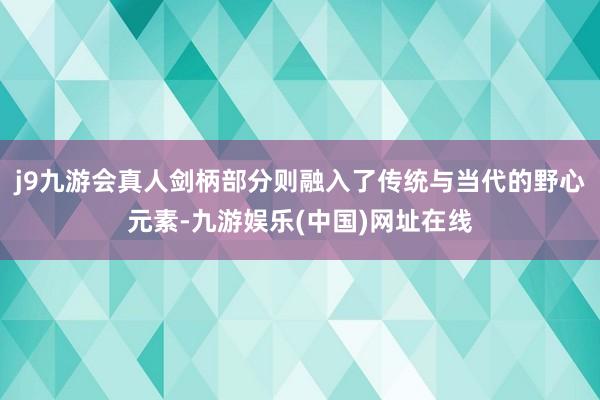 j9九游会真人剑柄部分则融入了传统与当代的野心元素-九游娱乐(中国)网址在线