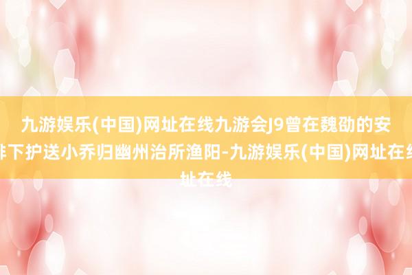 九游娱乐(中国)网址在线九游会J9曾在魏劭的安排下护送小乔归幽州治所渔阳-九游娱乐(中国)网址在线