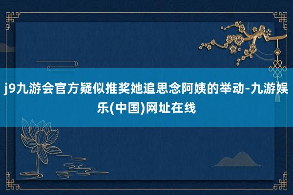 j9九游会官方疑似推奖她追思念阿姨的举动-九游娱乐(中国)网址在线