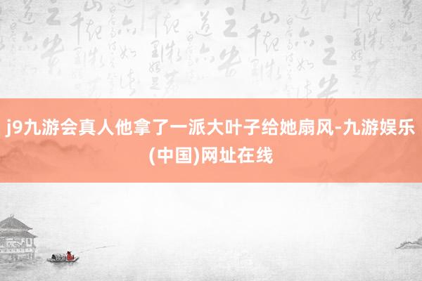 j9九游会真人他拿了一派大叶子给她扇风-九游娱乐(中国)网址在线