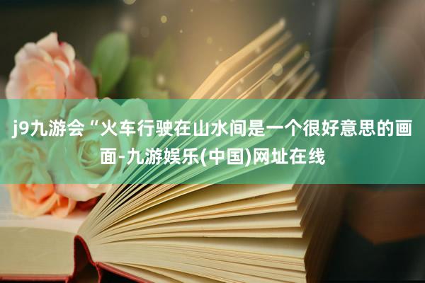 j9九游会“火车行驶在山水间是一个很好意思的画面-九游娱乐(中国)网址在线