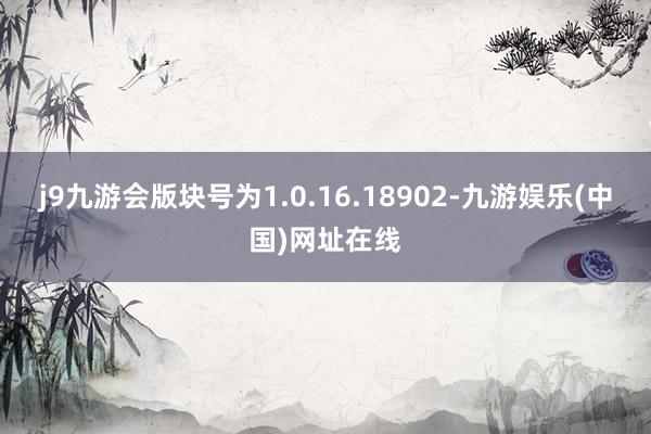 j9九游会版块号为1.0.16.18902-九游娱乐(中国)网址在线