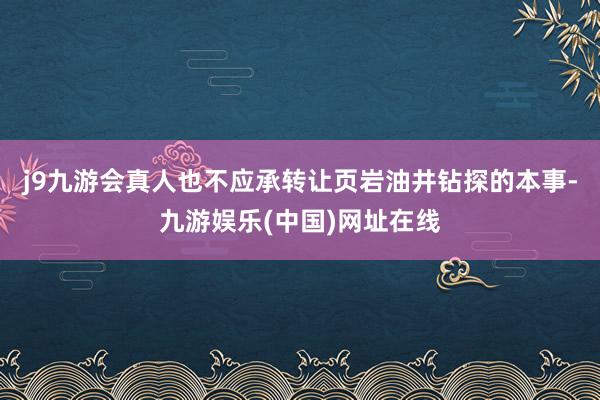 j9九游会真人也不应承转让页岩油井钻探的本事-九游娱乐(中国)网址在线