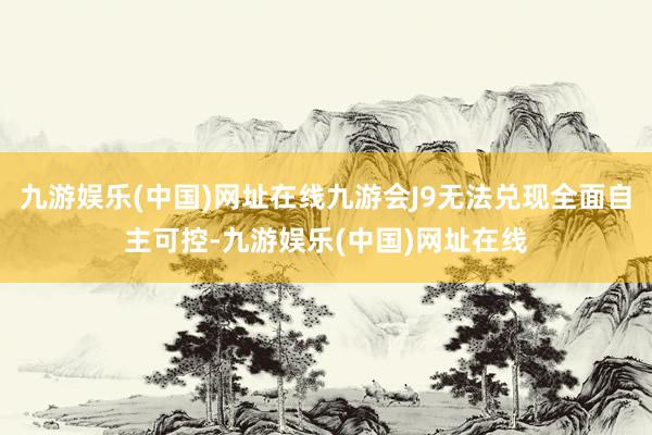 九游娱乐(中国)网址在线九游会J9无法兑现全面自主可控-九游娱乐(中国)网址在线