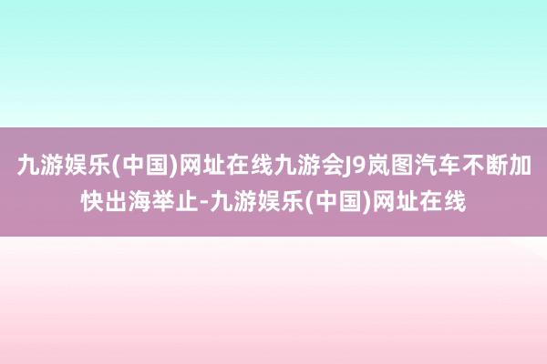 九游娱乐(中国)网址在线九游会J9岚图汽车不断加快出海举止-九游娱乐(中国)网址在线