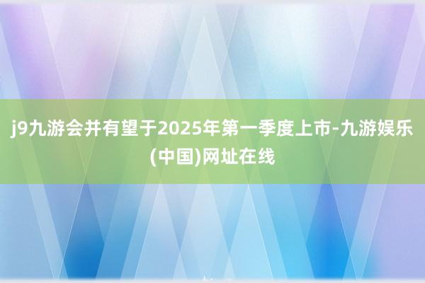 j9九游会并有望于2025年第一季度上市-九游娱乐(中国)网址在线