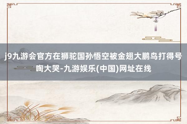 j9九游会官方在狮驼国孙悟空被金翅大鹏鸟打得号啕大哭-九游娱乐(中国)网址在线