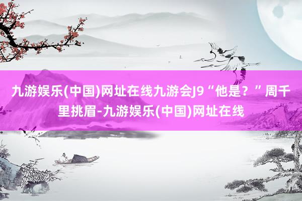 九游娱乐(中国)网址在线九游会J9“他是？”周千里挑眉-九游娱乐(中国)网址在线